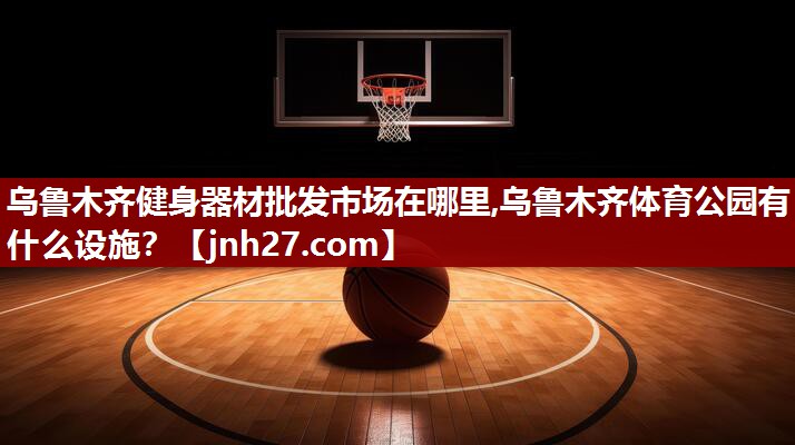 乌鲁木齐健身器材批发市场在哪里,乌鲁木齐体育公园有什么设施？