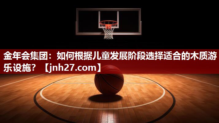 金年会集团：如何根据儿童发展阶段选择适合的木质游乐设施？