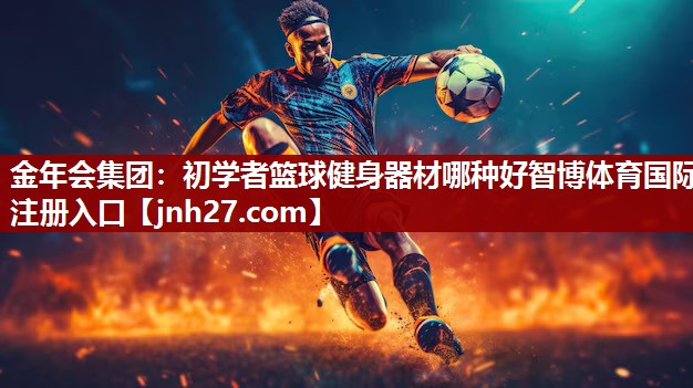 金年会集团：初学者篮球健身器材哪种好智博体育国际注册入口