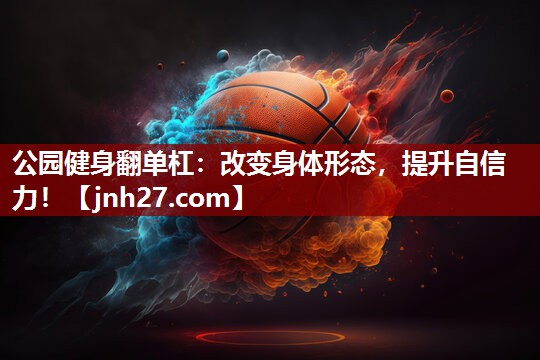 公园健身翻单杠：改变身体形态，提升自信力！
