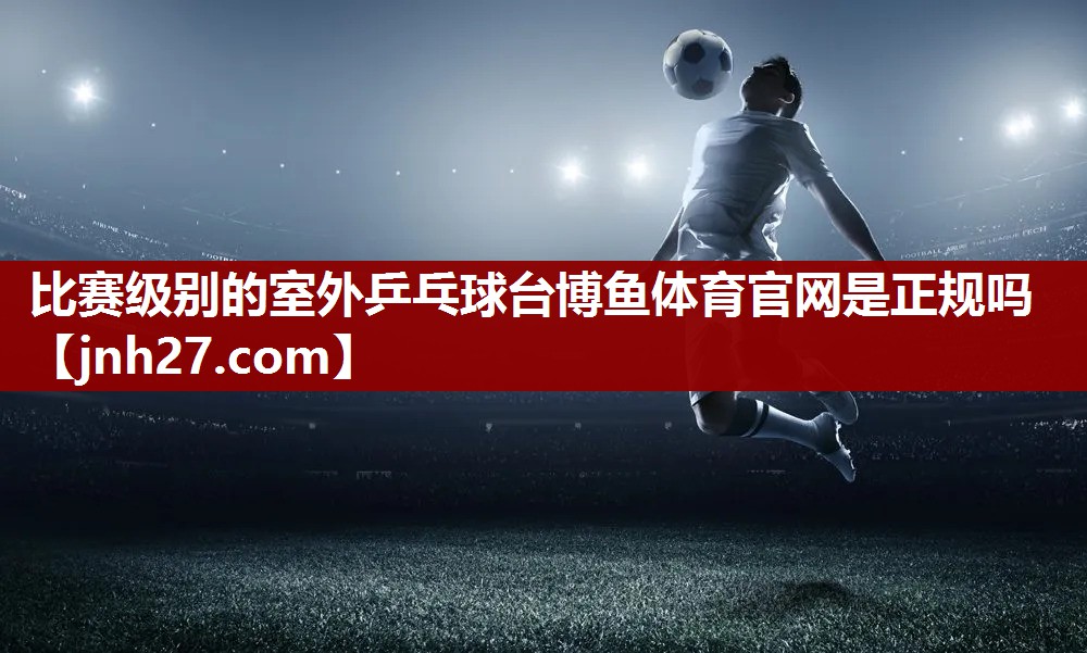 比赛级别的室外乒乓球台博鱼体育官网是正规吗