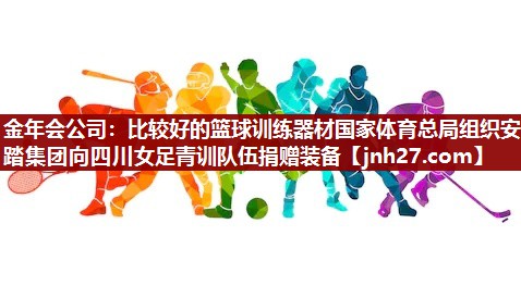 金年会公司：比较好的篮球训练器材国家体育总局组织安踏集团向四川女足青训队伍捐赠装备