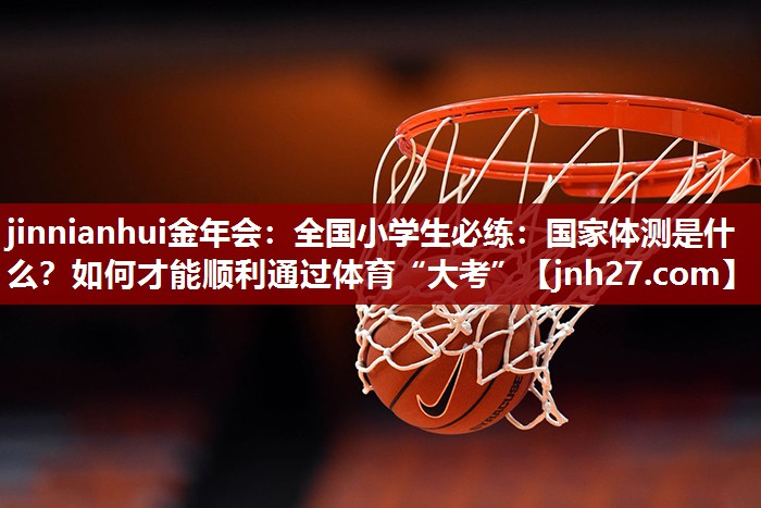 jinnianhui金年会：全国小学生必练：国家体测是什么？如何才能顺利通过体育“大考”