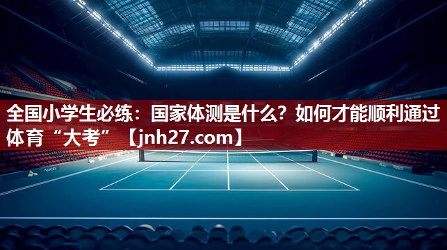 全国小学生必练：国家体测是什么？如何才能顺利通过体育“大考”